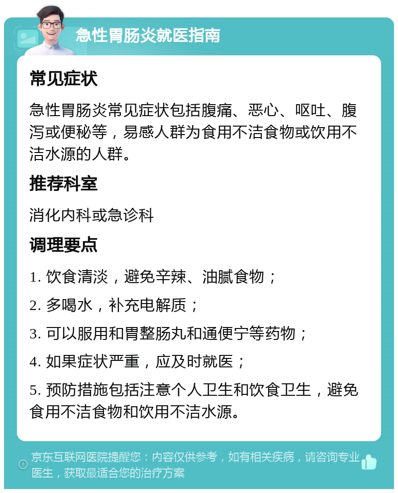 急性胃肠炎就医指南 常见症状 急性胃肠炎常见症状包括腹痛、恶心、呕吐、腹泻或便秘等，易感人群为食用不洁食物或饮用不洁水源的人群。 推荐科室 消化内科或急诊科 调理要点 1. 饮食清淡，避免辛辣、油腻食物； 2. 多喝水，补充电解质； 3. 可以服用和胃整肠丸和通便宁等药物； 4. 如果症状严重，应及时就医； 5. 预防措施包括注意个人卫生和饮食卫生，避免食用不洁食物和饮用不洁水源。