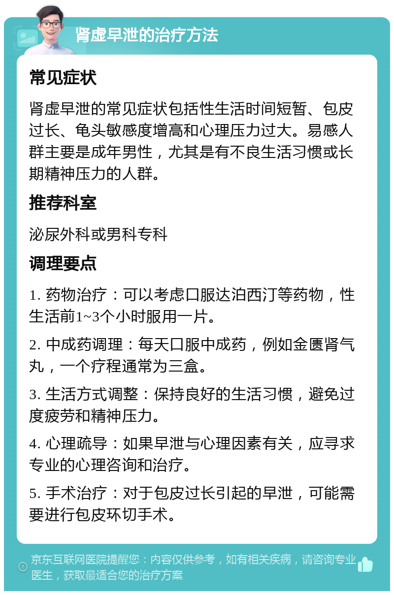 肾虚早泄的治疗方法 常见症状 肾虚早泄的常见症状包括性生活时间短暂、包皮过长、龟头敏感度增高和心理压力过大。易感人群主要是成年男性，尤其是有不良生活习惯或长期精神压力的人群。 推荐科室 泌尿外科或男科专科 调理要点 1. 药物治疗：可以考虑口服达泊西汀等药物，性生活前1~3个小时服用一片。 2. 中成药调理：每天口服中成药，例如金匮肾气丸，一个疗程通常为三盒。 3. 生活方式调整：保持良好的生活习惯，避免过度疲劳和精神压力。 4. 心理疏导：如果早泄与心理因素有关，应寻求专业的心理咨询和治疗。 5. 手术治疗：对于包皮过长引起的早泄，可能需要进行包皮环切手术。