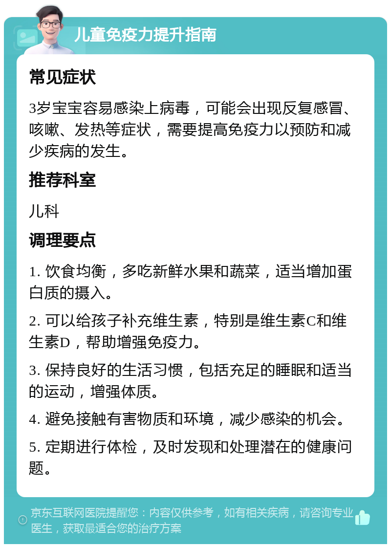 儿童免疫力提升指南 常见症状 3岁宝宝容易感染上病毒，可能会出现反复感冒、咳嗽、发热等症状，需要提高免疫力以预防和减少疾病的发生。 推荐科室 儿科 调理要点 1. 饮食均衡，多吃新鲜水果和蔬菜，适当增加蛋白质的摄入。 2. 可以给孩子补充维生素，特别是维生素C和维生素D，帮助增强免疫力。 3. 保持良好的生活习惯，包括充足的睡眠和适当的运动，增强体质。 4. 避免接触有害物质和环境，减少感染的机会。 5. 定期进行体检，及时发现和处理潜在的健康问题。