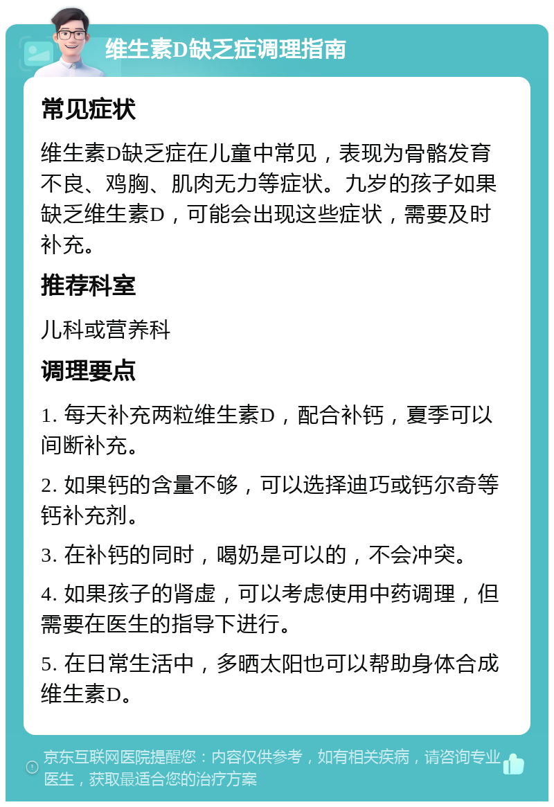 维生素D缺乏症调理指南 常见症状 维生素D缺乏症在儿童中常见，表现为骨骼发育不良、鸡胸、肌肉无力等症状。九岁的孩子如果缺乏维生素D，可能会出现这些症状，需要及时补充。 推荐科室 儿科或营养科 调理要点 1. 每天补充两粒维生素D，配合补钙，夏季可以间断补充。 2. 如果钙的含量不够，可以选择迪巧或钙尔奇等钙补充剂。 3. 在补钙的同时，喝奶是可以的，不会冲突。 4. 如果孩子的肾虚，可以考虑使用中药调理，但需要在医生的指导下进行。 5. 在日常生活中，多晒太阳也可以帮助身体合成维生素D。