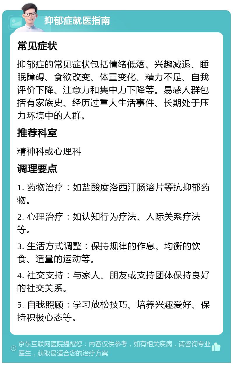 抑郁症就医指南 常见症状 抑郁症的常见症状包括情绪低落、兴趣减退、睡眠障碍、食欲改变、体重变化、精力不足、自我评价下降、注意力和集中力下降等。易感人群包括有家族史、经历过重大生活事件、长期处于压力环境中的人群。 推荐科室 精神科或心理科 调理要点 1. 药物治疗：如盐酸度洛西汀肠溶片等抗抑郁药物。 2. 心理治疗：如认知行为疗法、人际关系疗法等。 3. 生活方式调整：保持规律的作息、均衡的饮食、适量的运动等。 4. 社交支持：与家人、朋友或支持团体保持良好的社交关系。 5. 自我照顾：学习放松技巧、培养兴趣爱好、保持积极心态等。