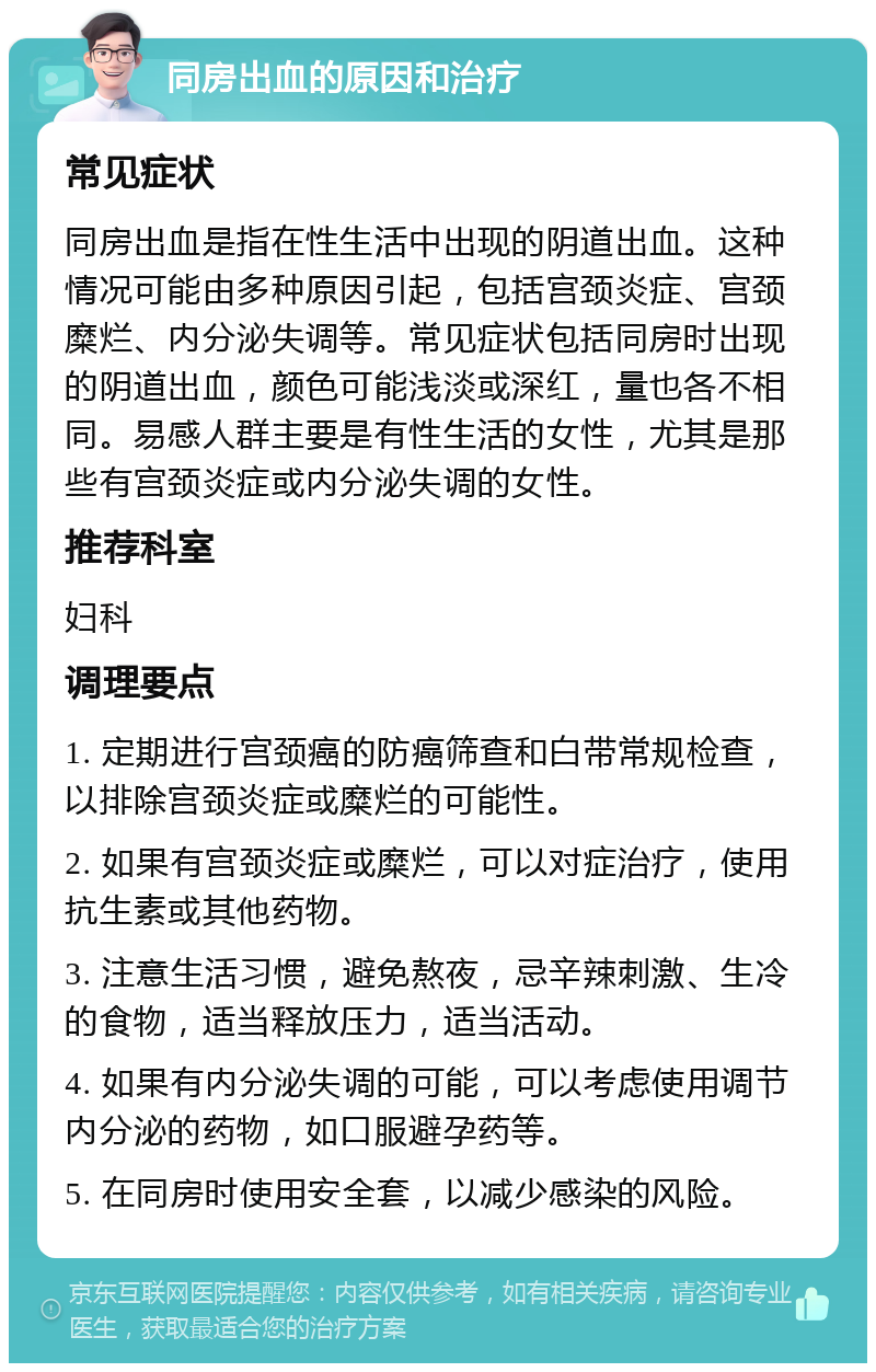 同房出血的原因和治疗 常见症状 同房出血是指在性生活中出现的阴道出血。这种情况可能由多种原因引起，包括宫颈炎症、宫颈糜烂、内分泌失调等。常见症状包括同房时出现的阴道出血，颜色可能浅淡或深红，量也各不相同。易感人群主要是有性生活的女性，尤其是那些有宫颈炎症或内分泌失调的女性。 推荐科室 妇科 调理要点 1. 定期进行宫颈癌的防癌筛查和白带常规检查，以排除宫颈炎症或糜烂的可能性。 2. 如果有宫颈炎症或糜烂，可以对症治疗，使用抗生素或其他药物。 3. 注意生活习惯，避免熬夜，忌辛辣刺激、生冷的食物，适当释放压力，适当活动。 4. 如果有内分泌失调的可能，可以考虑使用调节内分泌的药物，如口服避孕药等。 5. 在同房时使用安全套，以减少感染的风险。