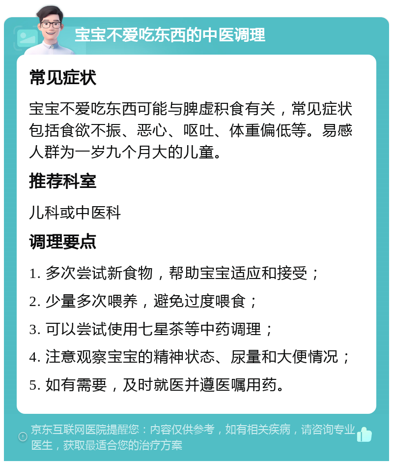 宝宝不爱吃东西的中医调理 常见症状 宝宝不爱吃东西可能与脾虚积食有关，常见症状包括食欲不振、恶心、呕吐、体重偏低等。易感人群为一岁九个月大的儿童。 推荐科室 儿科或中医科 调理要点 1. 多次尝试新食物，帮助宝宝适应和接受； 2. 少量多次喂养，避免过度喂食； 3. 可以尝试使用七星茶等中药调理； 4. 注意观察宝宝的精神状态、尿量和大便情况； 5. 如有需要，及时就医并遵医嘱用药。