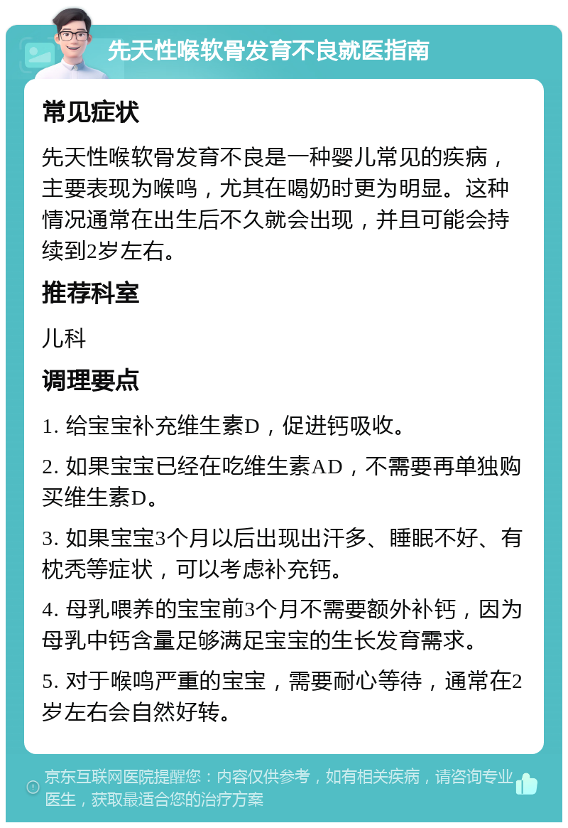 先天性喉软骨发育不良就医指南 常见症状 先天性喉软骨发育不良是一种婴儿常见的疾病，主要表现为喉鸣，尤其在喝奶时更为明显。这种情况通常在出生后不久就会出现，并且可能会持续到2岁左右。 推荐科室 儿科 调理要点 1. 给宝宝补充维生素D，促进钙吸收。 2. 如果宝宝已经在吃维生素AD，不需要再单独购买维生素D。 3. 如果宝宝3个月以后出现出汗多、睡眠不好、有枕秃等症状，可以考虑补充钙。 4. 母乳喂养的宝宝前3个月不需要额外补钙，因为母乳中钙含量足够满足宝宝的生长发育需求。 5. 对于喉鸣严重的宝宝，需要耐心等待，通常在2岁左右会自然好转。