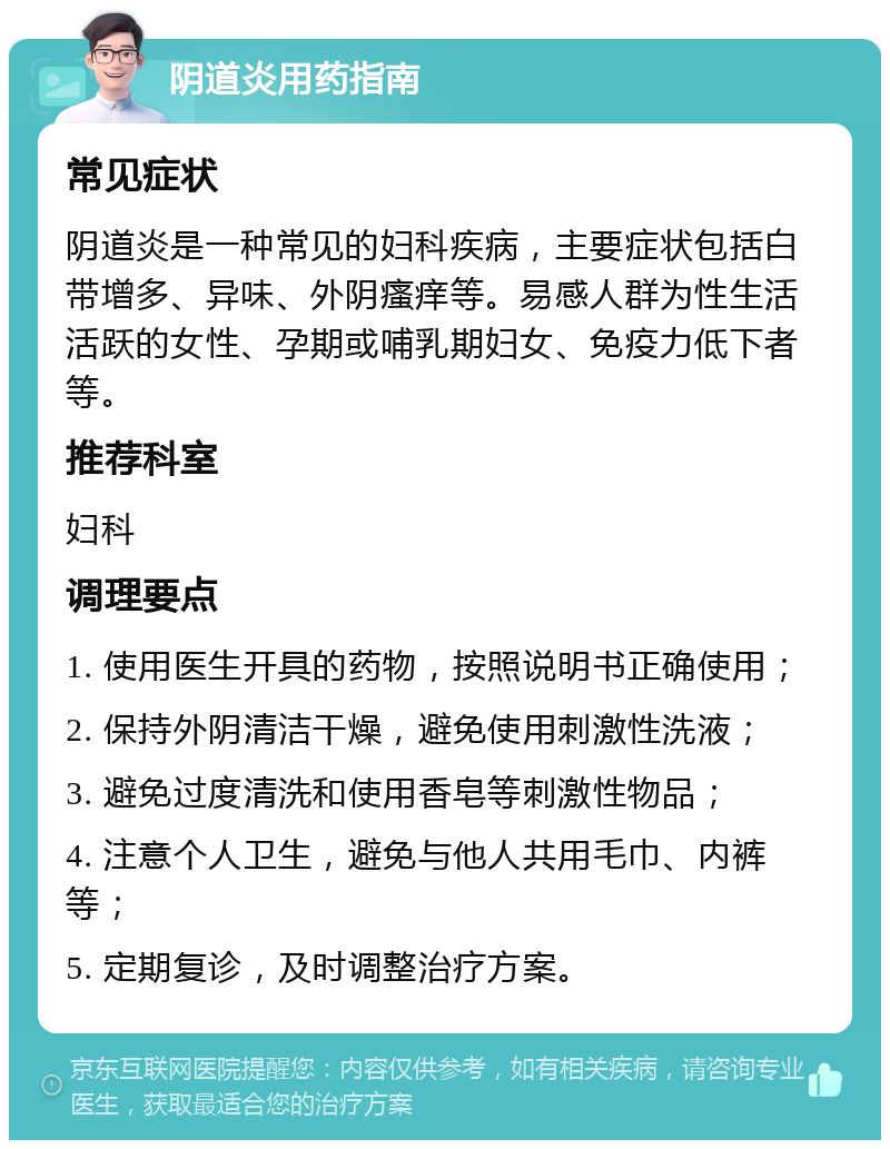 阴道炎用药指南 常见症状 阴道炎是一种常见的妇科疾病，主要症状包括白带增多、异味、外阴瘙痒等。易感人群为性生活活跃的女性、孕期或哺乳期妇女、免疫力低下者等。 推荐科室 妇科 调理要点 1. 使用医生开具的药物，按照说明书正确使用； 2. 保持外阴清洁干燥，避免使用刺激性洗液； 3. 避免过度清洗和使用香皂等刺激性物品； 4. 注意个人卫生，避免与他人共用毛巾、内裤等； 5. 定期复诊，及时调整治疗方案。