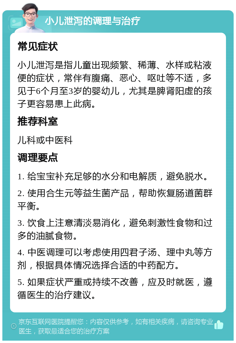 小儿泄泻的调理与治疗 常见症状 小儿泄泻是指儿童出现频繁、稀薄、水样或粘液便的症状，常伴有腹痛、恶心、呕吐等不适，多见于6个月至3岁的婴幼儿，尤其是脾肾阳虚的孩子更容易患上此病。 推荐科室 儿科或中医科 调理要点 1. 给宝宝补充足够的水分和电解质，避免脱水。 2. 使用合生元等益生菌产品，帮助恢复肠道菌群平衡。 3. 饮食上注意清淡易消化，避免刺激性食物和过多的油腻食物。 4. 中医调理可以考虑使用四君子汤、理中丸等方剂，根据具体情况选择合适的中药配方。 5. 如果症状严重或持续不改善，应及时就医，遵循医生的治疗建议。