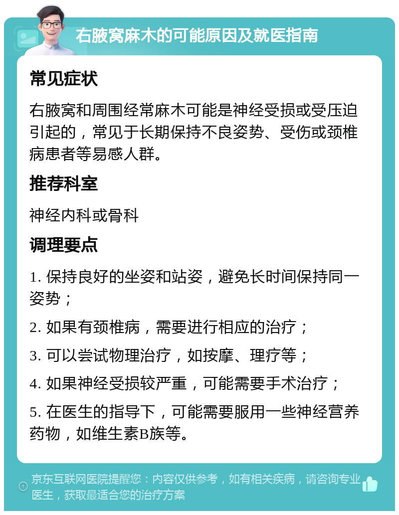 右腋窝麻木的可能原因及就医指南 常见症状 右腋窝和周围经常麻木可能是神经受损或受压迫引起的，常见于长期保持不良姿势、受伤或颈椎病患者等易感人群。 推荐科室 神经内科或骨科 调理要点 1. 保持良好的坐姿和站姿，避免长时间保持同一姿势； 2. 如果有颈椎病，需要进行相应的治疗； 3. 可以尝试物理治疗，如按摩、理疗等； 4. 如果神经受损较严重，可能需要手术治疗； 5. 在医生的指导下，可能需要服用一些神经营养药物，如维生素B族等。