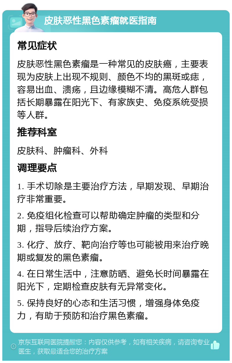 皮肤恶性黑色素瘤就医指南 常见症状 皮肤恶性黑色素瘤是一种常见的皮肤癌，主要表现为皮肤上出现不规则、颜色不均的黑斑或痣，容易出血、溃疡，且边缘模糊不清。高危人群包括长期暴露在阳光下、有家族史、免疫系统受损等人群。 推荐科室 皮肤科、肿瘤科、外科 调理要点 1. 手术切除是主要治疗方法，早期发现、早期治疗非常重要。 2. 免疫组化检查可以帮助确定肿瘤的类型和分期，指导后续治疗方案。 3. 化疗、放疗、靶向治疗等也可能被用来治疗晚期或复发的黑色素瘤。 4. 在日常生活中，注意防晒、避免长时间暴露在阳光下，定期检查皮肤有无异常变化。 5. 保持良好的心态和生活习惯，增强身体免疫力，有助于预防和治疗黑色素瘤。