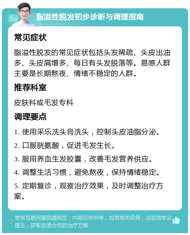 脂溢性脱发初步诊断与调理指南 常见症状 脂溢性脱发的常见症状包括头发稀疏、头皮出油多、头皮屑增多、每日有头发脱落等。易感人群主要是长期熬夜、情绪不稳定的人群。 推荐科室 皮肤科或毛发专科 调理要点 1. 使用采乐洗头膏洗头，控制头皮油脂分泌。 2. 口服胱氨酸，促进毛发生长。 3. 服用养血生发胶囊，改善毛发营养供应。 4. 调整生活习惯，避免熬夜，保持情绪稳定。 5. 定期复诊，观察治疗效果，及时调整治疗方案。