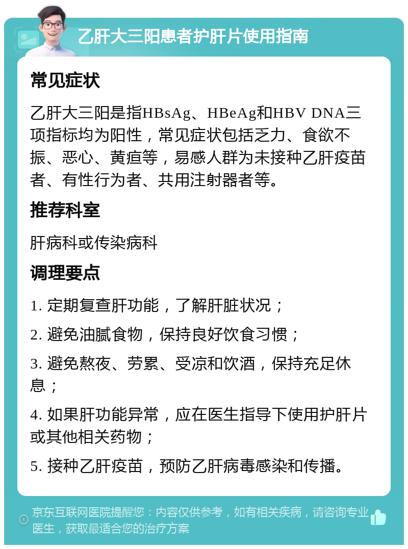 乙肝大三阳患者护肝片使用指南 常见症状 乙肝大三阳是指HBsAg、HBeAg和HBV DNA三项指标均为阳性，常见症状包括乏力、食欲不振、恶心、黄疸等，易感人群为未接种乙肝疫苗者、有性行为者、共用注射器者等。 推荐科室 肝病科或传染病科 调理要点 1. 定期复查肝功能，了解肝脏状况； 2. 避免油腻食物，保持良好饮食习惯； 3. 避免熬夜、劳累、受凉和饮酒，保持充足休息； 4. 如果肝功能异常，应在医生指导下使用护肝片或其他相关药物； 5. 接种乙肝疫苗，预防乙肝病毒感染和传播。