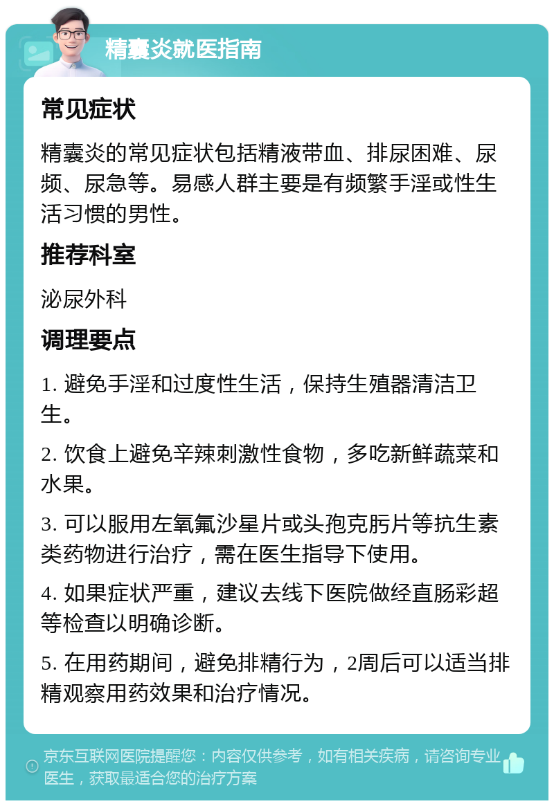 精囊炎就医指南 常见症状 精囊炎的常见症状包括精液带血、排尿困难、尿频、尿急等。易感人群主要是有频繁手淫或性生活习惯的男性。 推荐科室 泌尿外科 调理要点 1. 避免手淫和过度性生活，保持生殖器清洁卫生。 2. 饮食上避免辛辣刺激性食物，多吃新鲜蔬菜和水果。 3. 可以服用左氧氟沙星片或头孢克肟片等抗生素类药物进行治疗，需在医生指导下使用。 4. 如果症状严重，建议去线下医院做经直肠彩超等检查以明确诊断。 5. 在用药期间，避免排精行为，2周后可以适当排精观察用药效果和治疗情况。