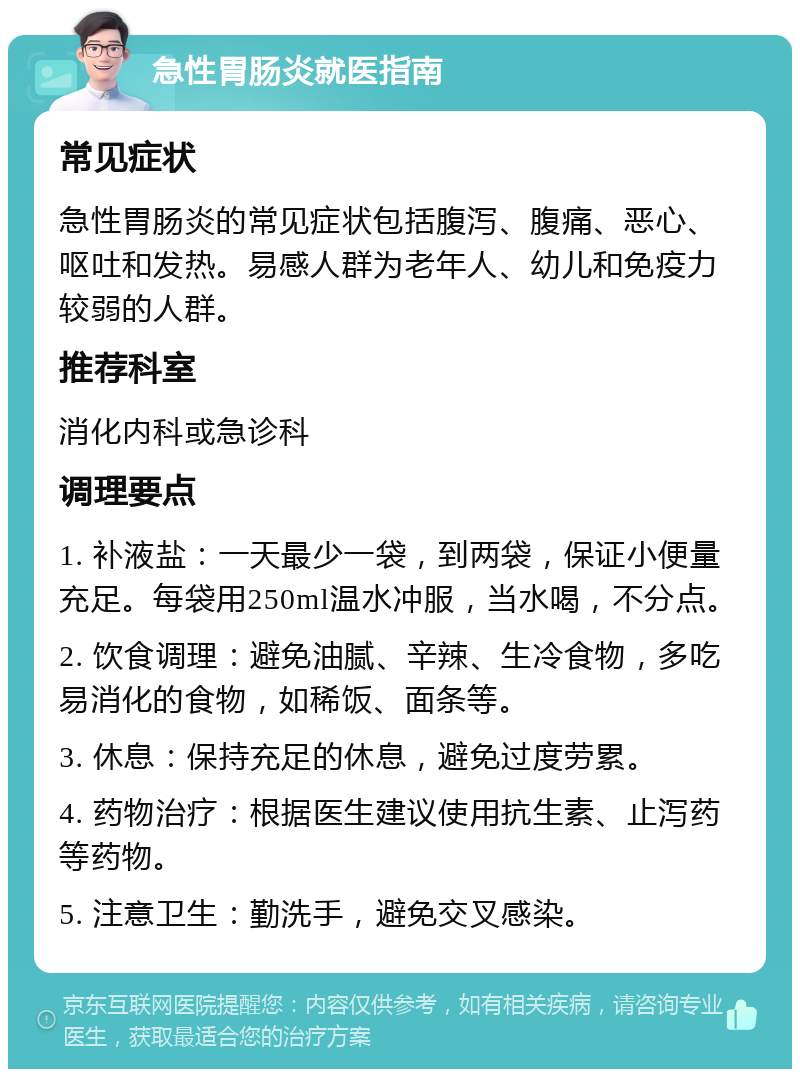 急性胃肠炎就医指南 常见症状 急性胃肠炎的常见症状包括腹泻、腹痛、恶心、呕吐和发热。易感人群为老年人、幼儿和免疫力较弱的人群。 推荐科室 消化内科或急诊科 调理要点 1. 补液盐：一天最少一袋，到两袋，保证小便量充足。每袋用250ml温水冲服，当水喝，不分点。 2. 饮食调理：避免油腻、辛辣、生冷食物，多吃易消化的食物，如稀饭、面条等。 3. 休息：保持充足的休息，避免过度劳累。 4. 药物治疗：根据医生建议使用抗生素、止泻药等药物。 5. 注意卫生：勤洗手，避免交叉感染。