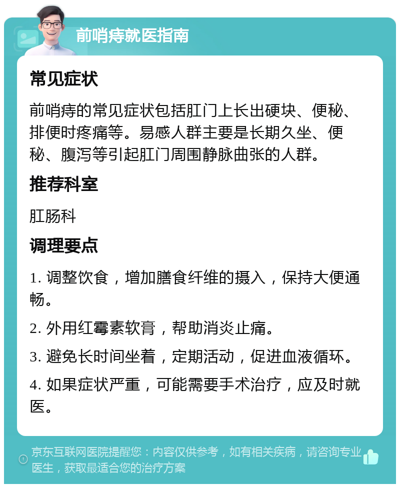 前哨痔就医指南 常见症状 前哨痔的常见症状包括肛门上长出硬块、便秘、排便时疼痛等。易感人群主要是长期久坐、便秘、腹泻等引起肛门周围静脉曲张的人群。 推荐科室 肛肠科 调理要点 1. 调整饮食，增加膳食纤维的摄入，保持大便通畅。 2. 外用红霉素软膏，帮助消炎止痛。 3. 避免长时间坐着，定期活动，促进血液循环。 4. 如果症状严重，可能需要手术治疗，应及时就医。