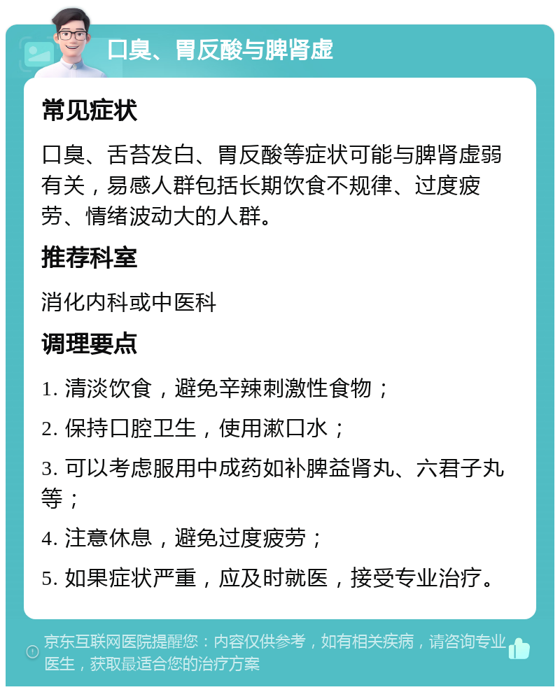 口臭、胃反酸与脾肾虚 常见症状 口臭、舌苔发白、胃反酸等症状可能与脾肾虚弱有关，易感人群包括长期饮食不规律、过度疲劳、情绪波动大的人群。 推荐科室 消化内科或中医科 调理要点 1. 清淡饮食，避免辛辣刺激性食物； 2. 保持口腔卫生，使用漱口水； 3. 可以考虑服用中成药如补脾益肾丸、六君子丸等； 4. 注意休息，避免过度疲劳； 5. 如果症状严重，应及时就医，接受专业治疗。