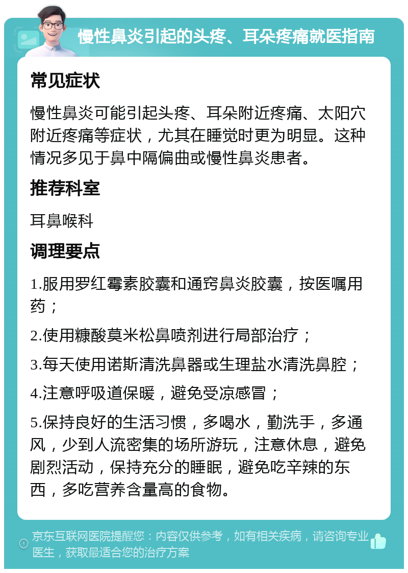 慢性鼻炎引起的头疼、耳朵疼痛就医指南 常见症状 慢性鼻炎可能引起头疼、耳朵附近疼痛、太阳穴附近疼痛等症状，尤其在睡觉时更为明显。这种情况多见于鼻中隔偏曲或慢性鼻炎患者。 推荐科室 耳鼻喉科 调理要点 1.服用罗红霉素胶囊和通窍鼻炎胶囊，按医嘱用药； 2.使用糠酸莫米松鼻喷剂进行局部治疗； 3.每天使用诺斯清洗鼻器或生理盐水清洗鼻腔； 4.注意呼吸道保暖，避免受凉感冒； 5.保持良好的生活习惯，多喝水，勤洗手，多通风，少到人流密集的场所游玩，注意休息，避免剧烈活动，保持充分的睡眠，避免吃辛辣的东西，多吃营养含量高的食物。