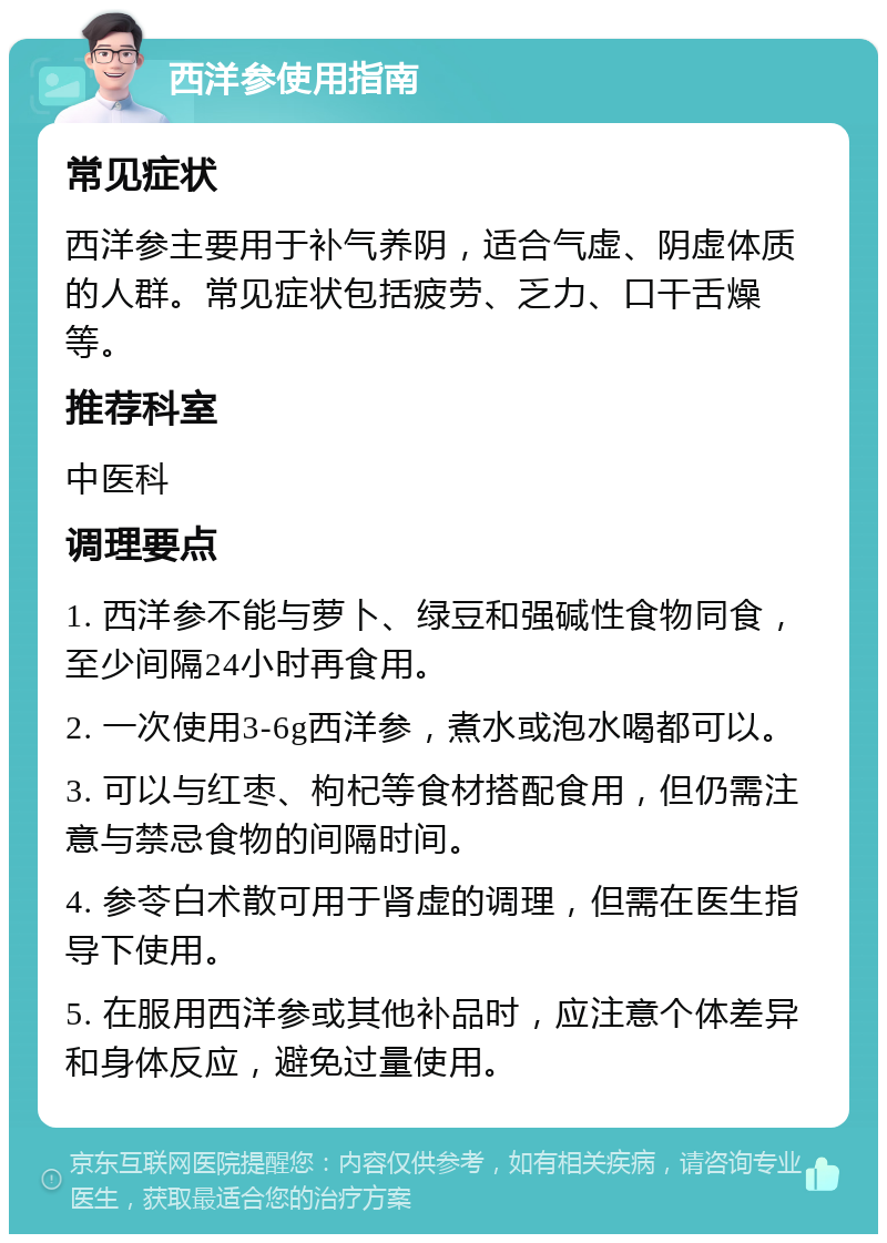 西洋参使用指南 常见症状 西洋参主要用于补气养阴，适合气虚、阴虚体质的人群。常见症状包括疲劳、乏力、口干舌燥等。 推荐科室 中医科 调理要点 1. 西洋参不能与萝卜、绿豆和强碱性食物同食，至少间隔24小时再食用。 2. 一次使用3-6g西洋参，煮水或泡水喝都可以。 3. 可以与红枣、枸杞等食材搭配食用，但仍需注意与禁忌食物的间隔时间。 4. 参苓白术散可用于肾虚的调理，但需在医生指导下使用。 5. 在服用西洋参或其他补品时，应注意个体差异和身体反应，避免过量使用。