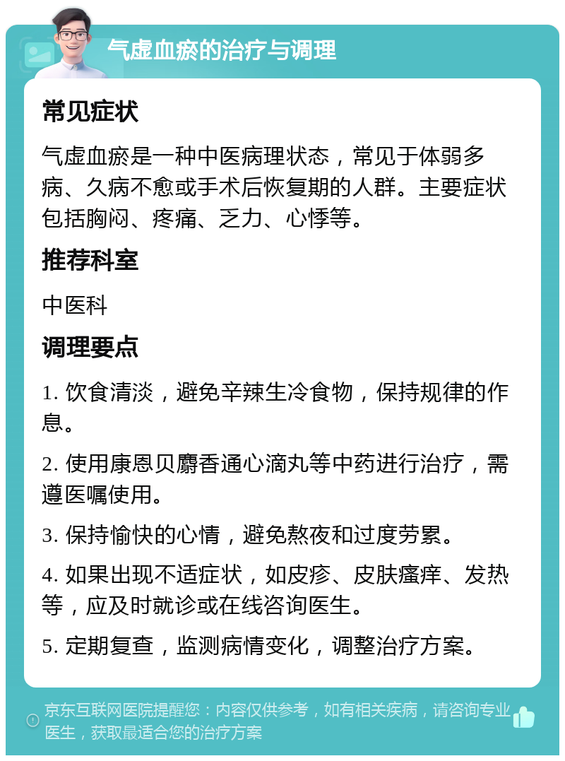 气虚血瘀的治疗与调理 常见症状 气虚血瘀是一种中医病理状态，常见于体弱多病、久病不愈或手术后恢复期的人群。主要症状包括胸闷、疼痛、乏力、心悸等。 推荐科室 中医科 调理要点 1. 饮食清淡，避免辛辣生冷食物，保持规律的作息。 2. 使用康恩贝麝香通心滴丸等中药进行治疗，需遵医嘱使用。 3. 保持愉快的心情，避免熬夜和过度劳累。 4. 如果出现不适症状，如皮疹、皮肤瘙痒、发热等，应及时就诊或在线咨询医生。 5. 定期复查，监测病情变化，调整治疗方案。