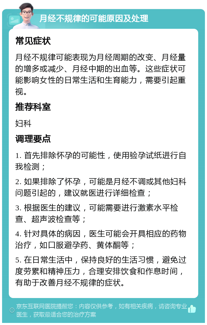 月经不规律的可能原因及处理 常见症状 月经不规律可能表现为月经周期的改变、月经量的增多或减少、月经中期的出血等。这些症状可能影响女性的日常生活和生育能力，需要引起重视。 推荐科室 妇科 调理要点 1. 首先排除怀孕的可能性，使用验孕试纸进行自我检测； 2. 如果排除了怀孕，可能是月经不调或其他妇科问题引起的，建议就医进行详细检查； 3. 根据医生的建议，可能需要进行激素水平检查、超声波检查等； 4. 针对具体的病因，医生可能会开具相应的药物治疗，如口服避孕药、黄体酮等； 5. 在日常生活中，保持良好的生活习惯，避免过度劳累和精神压力，合理安排饮食和作息时间，有助于改善月经不规律的症状。