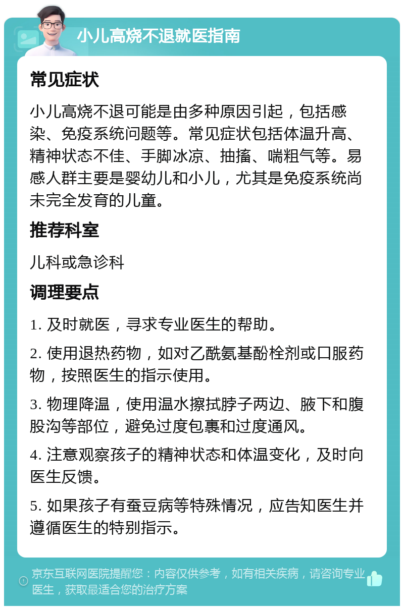 小儿高烧不退就医指南 常见症状 小儿高烧不退可能是由多种原因引起，包括感染、免疫系统问题等。常见症状包括体温升高、精神状态不佳、手脚冰凉、抽搐、喘粗气等。易感人群主要是婴幼儿和小儿，尤其是免疫系统尚未完全发育的儿童。 推荐科室 儿科或急诊科 调理要点 1. 及时就医，寻求专业医生的帮助。 2. 使用退热药物，如对乙酰氨基酚栓剂或口服药物，按照医生的指示使用。 3. 物理降温，使用温水擦拭脖子两边、腋下和腹股沟等部位，避免过度包裹和过度通风。 4. 注意观察孩子的精神状态和体温变化，及时向医生反馈。 5. 如果孩子有蚕豆病等特殊情况，应告知医生并遵循医生的特别指示。