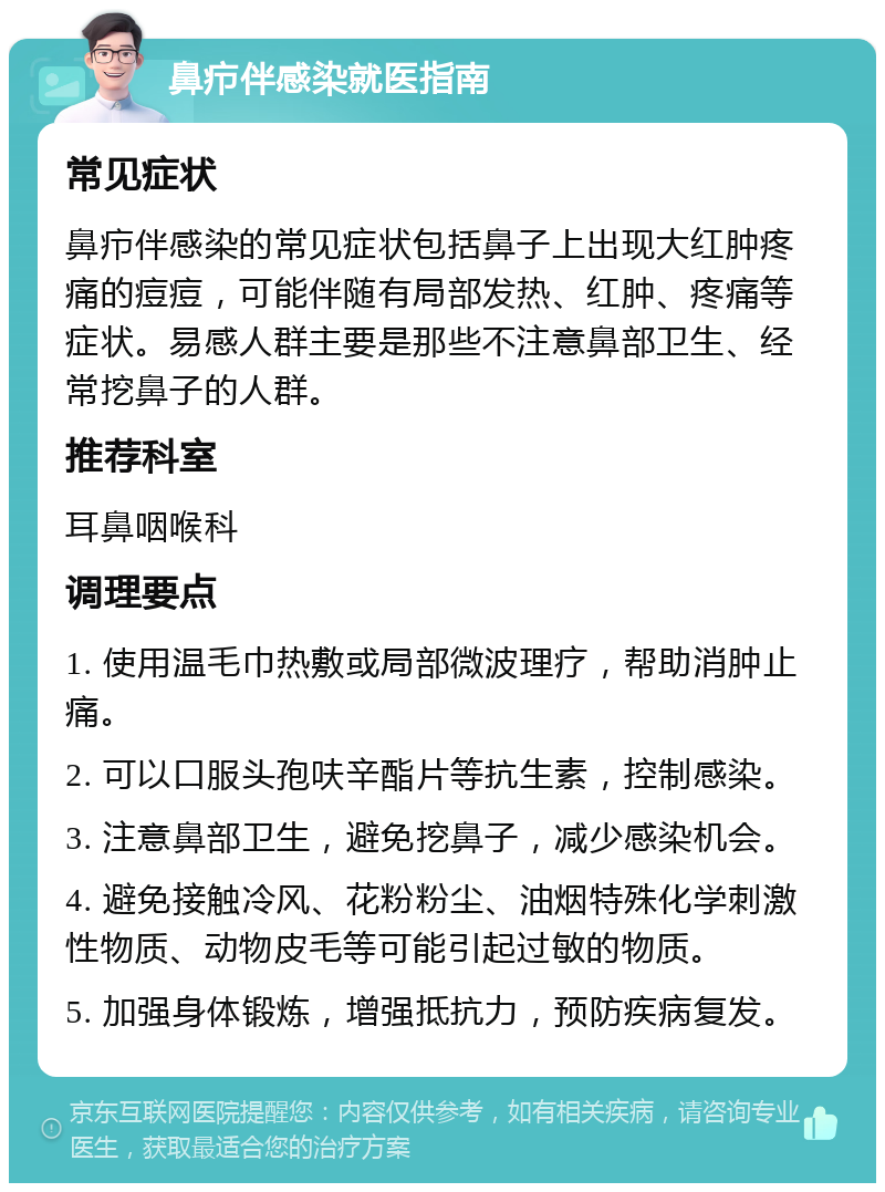 鼻疖伴感染就医指南 常见症状 鼻疖伴感染的常见症状包括鼻子上出现大红肿疼痛的痘痘，可能伴随有局部发热、红肿、疼痛等症状。易感人群主要是那些不注意鼻部卫生、经常挖鼻子的人群。 推荐科室 耳鼻咽喉科 调理要点 1. 使用温毛巾热敷或局部微波理疗，帮助消肿止痛。 2. 可以口服头孢呋辛酯片等抗生素，控制感染。 3. 注意鼻部卫生，避免挖鼻子，减少感染机会。 4. 避免接触冷风、花粉粉尘、油烟特殊化学刺激性物质、动物皮毛等可能引起过敏的物质。 5. 加强身体锻炼，增强抵抗力，预防疾病复发。