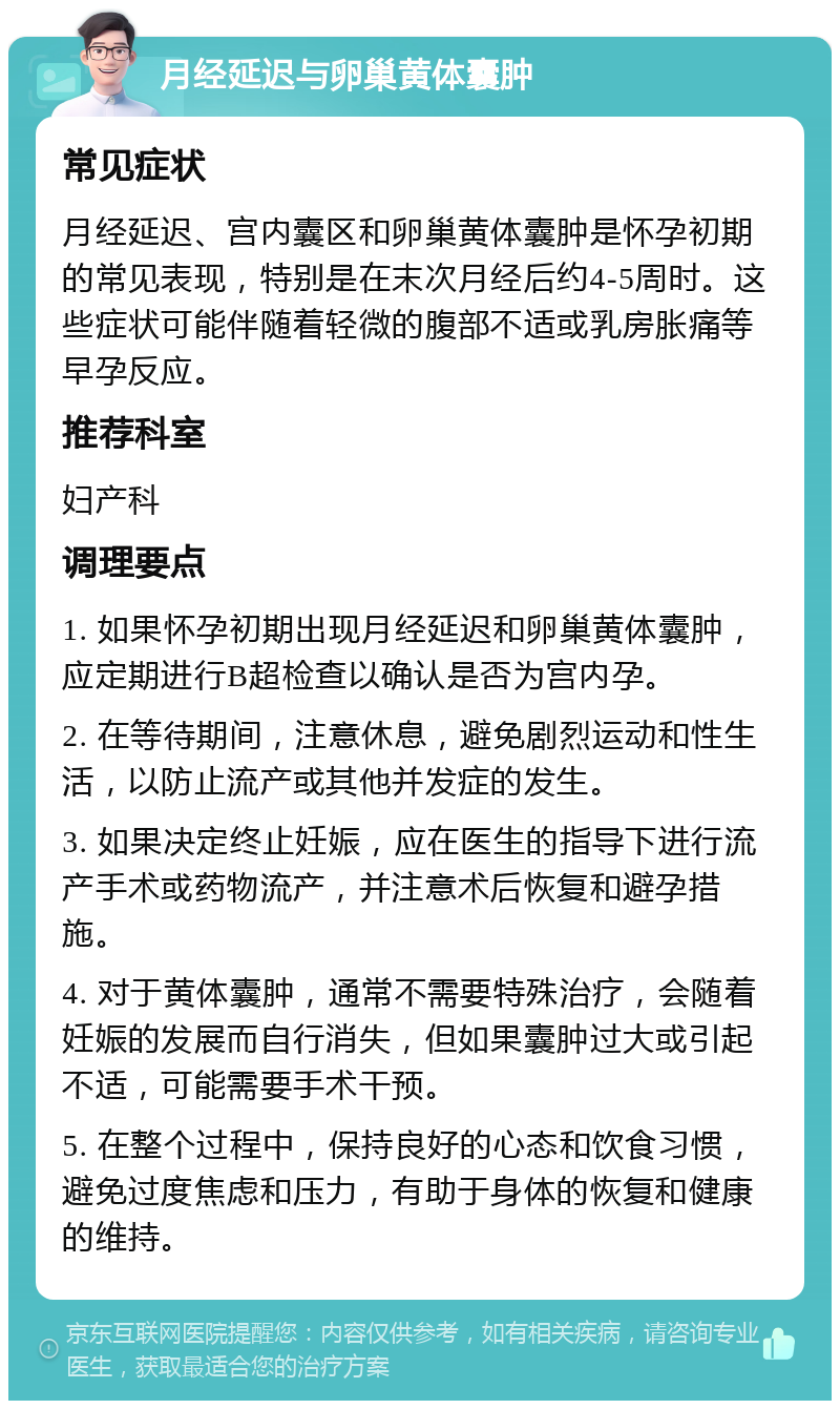 月经延迟与卵巢黄体囊肿 常见症状 月经延迟、宫内囊区和卵巢黄体囊肿是怀孕初期的常见表现，特别是在末次月经后约4-5周时。这些症状可能伴随着轻微的腹部不适或乳房胀痛等早孕反应。 推荐科室 妇产科 调理要点 1. 如果怀孕初期出现月经延迟和卵巢黄体囊肿，应定期进行B超检查以确认是否为宫内孕。 2. 在等待期间，注意休息，避免剧烈运动和性生活，以防止流产或其他并发症的发生。 3. 如果决定终止妊娠，应在医生的指导下进行流产手术或药物流产，并注意术后恢复和避孕措施。 4. 对于黄体囊肿，通常不需要特殊治疗，会随着妊娠的发展而自行消失，但如果囊肿过大或引起不适，可能需要手术干预。 5. 在整个过程中，保持良好的心态和饮食习惯，避免过度焦虑和压力，有助于身体的恢复和健康的维持。