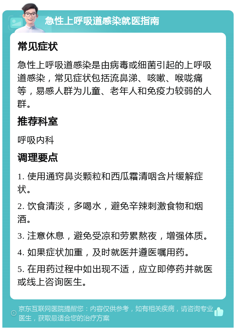 急性上呼吸道感染就医指南 常见症状 急性上呼吸道感染是由病毒或细菌引起的上呼吸道感染，常见症状包括流鼻涕、咳嗽、喉咙痛等，易感人群为儿童、老年人和免疫力较弱的人群。 推荐科室 呼吸内科 调理要点 1. 使用通窍鼻炎颗粒和西瓜霜清咽含片缓解症状。 2. 饮食清淡，多喝水，避免辛辣刺激食物和烟酒。 3. 注意休息，避免受凉和劳累熬夜，增强体质。 4. 如果症状加重，及时就医并遵医嘱用药。 5. 在用药过程中如出现不适，应立即停药并就医或线上咨询医生。