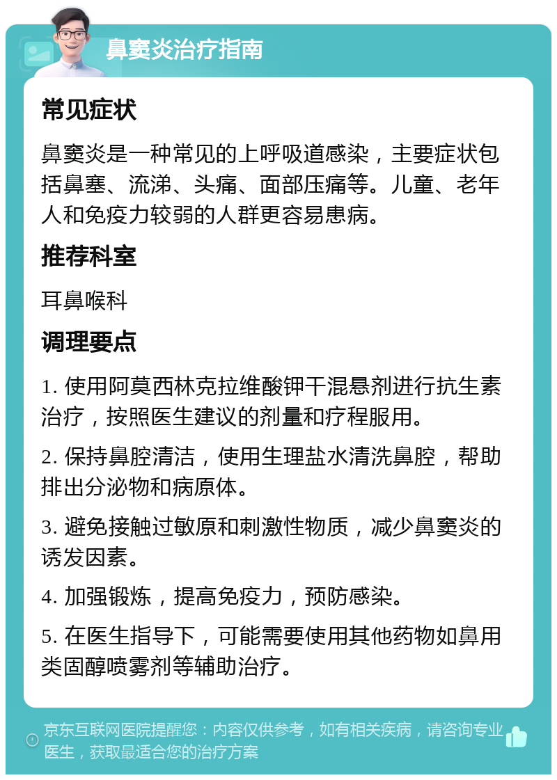 鼻窦炎治疗指南 常见症状 鼻窦炎是一种常见的上呼吸道感染，主要症状包括鼻塞、流涕、头痛、面部压痛等。儿童、老年人和免疫力较弱的人群更容易患病。 推荐科室 耳鼻喉科 调理要点 1. 使用阿莫西林克拉维酸钾干混悬剂进行抗生素治疗，按照医生建议的剂量和疗程服用。 2. 保持鼻腔清洁，使用生理盐水清洗鼻腔，帮助排出分泌物和病原体。 3. 避免接触过敏原和刺激性物质，减少鼻窦炎的诱发因素。 4. 加强锻炼，提高免疫力，预防感染。 5. 在医生指导下，可能需要使用其他药物如鼻用类固醇喷雾剂等辅助治疗。