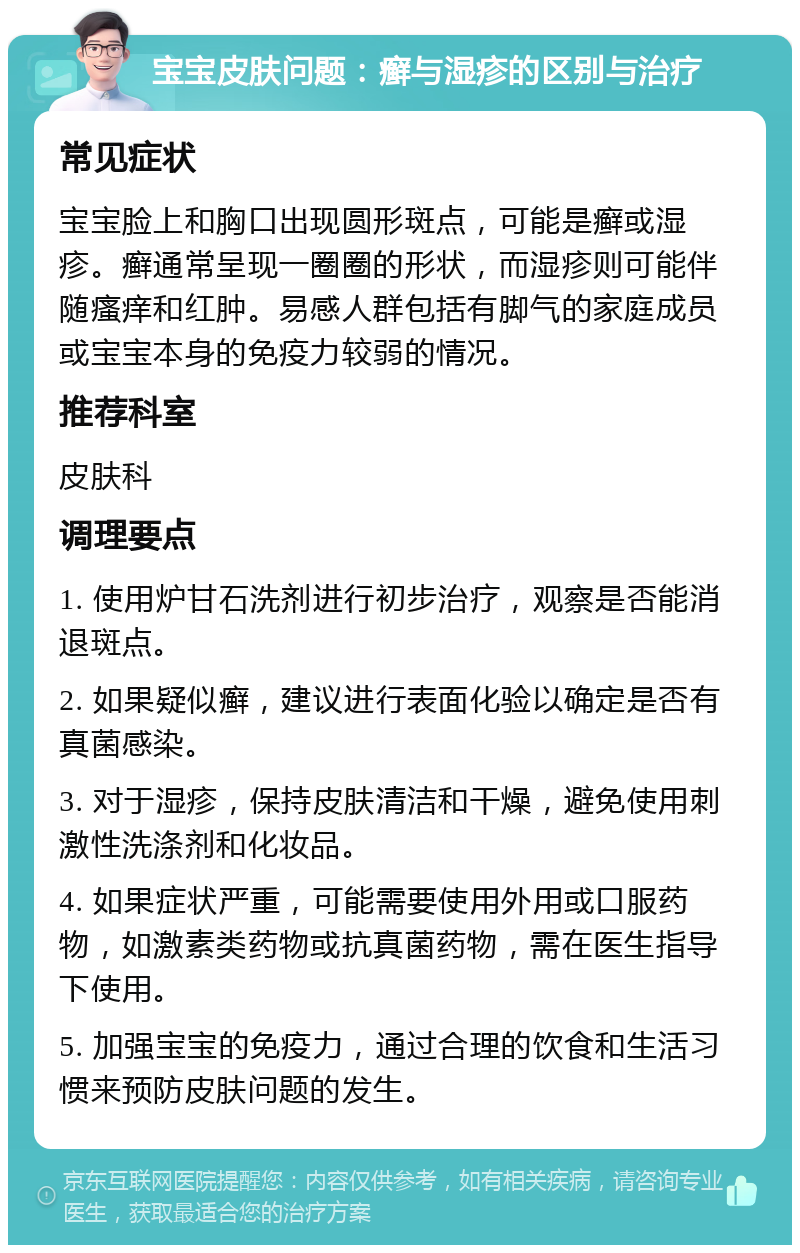 宝宝皮肤问题：癣与湿疹的区别与治疗 常见症状 宝宝脸上和胸口出现圆形斑点，可能是癣或湿疹。癣通常呈现一圈圈的形状，而湿疹则可能伴随瘙痒和红肿。易感人群包括有脚气的家庭成员或宝宝本身的免疫力较弱的情况。 推荐科室 皮肤科 调理要点 1. 使用炉甘石洗剂进行初步治疗，观察是否能消退斑点。 2. 如果疑似癣，建议进行表面化验以确定是否有真菌感染。 3. 对于湿疹，保持皮肤清洁和干燥，避免使用刺激性洗涤剂和化妆品。 4. 如果症状严重，可能需要使用外用或口服药物，如激素类药物或抗真菌药物，需在医生指导下使用。 5. 加强宝宝的免疫力，通过合理的饮食和生活习惯来预防皮肤问题的发生。