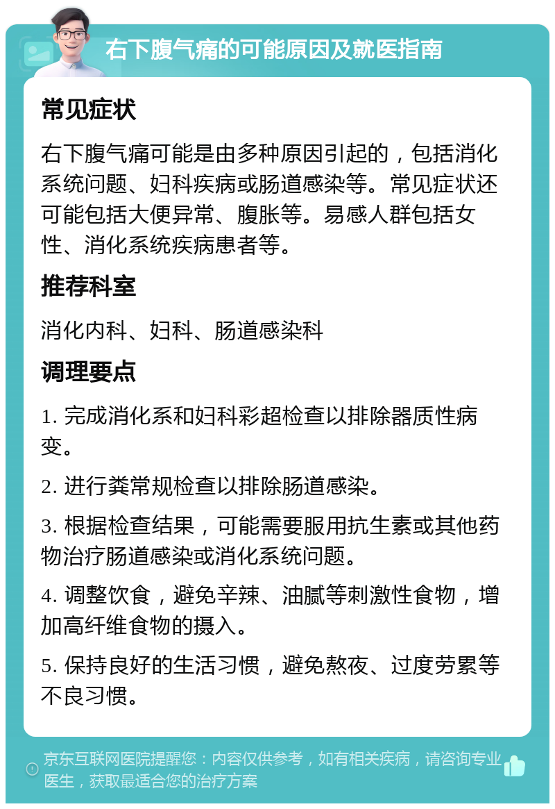 右下腹气痛的可能原因及就医指南 常见症状 右下腹气痛可能是由多种原因引起的，包括消化系统问题、妇科疾病或肠道感染等。常见症状还可能包括大便异常、腹胀等。易感人群包括女性、消化系统疾病患者等。 推荐科室 消化内科、妇科、肠道感染科 调理要点 1. 完成消化系和妇科彩超检查以排除器质性病变。 2. 进行粪常规检查以排除肠道感染。 3. 根据检查结果，可能需要服用抗生素或其他药物治疗肠道感染或消化系统问题。 4. 调整饮食，避免辛辣、油腻等刺激性食物，增加高纤维食物的摄入。 5. 保持良好的生活习惯，避免熬夜、过度劳累等不良习惯。