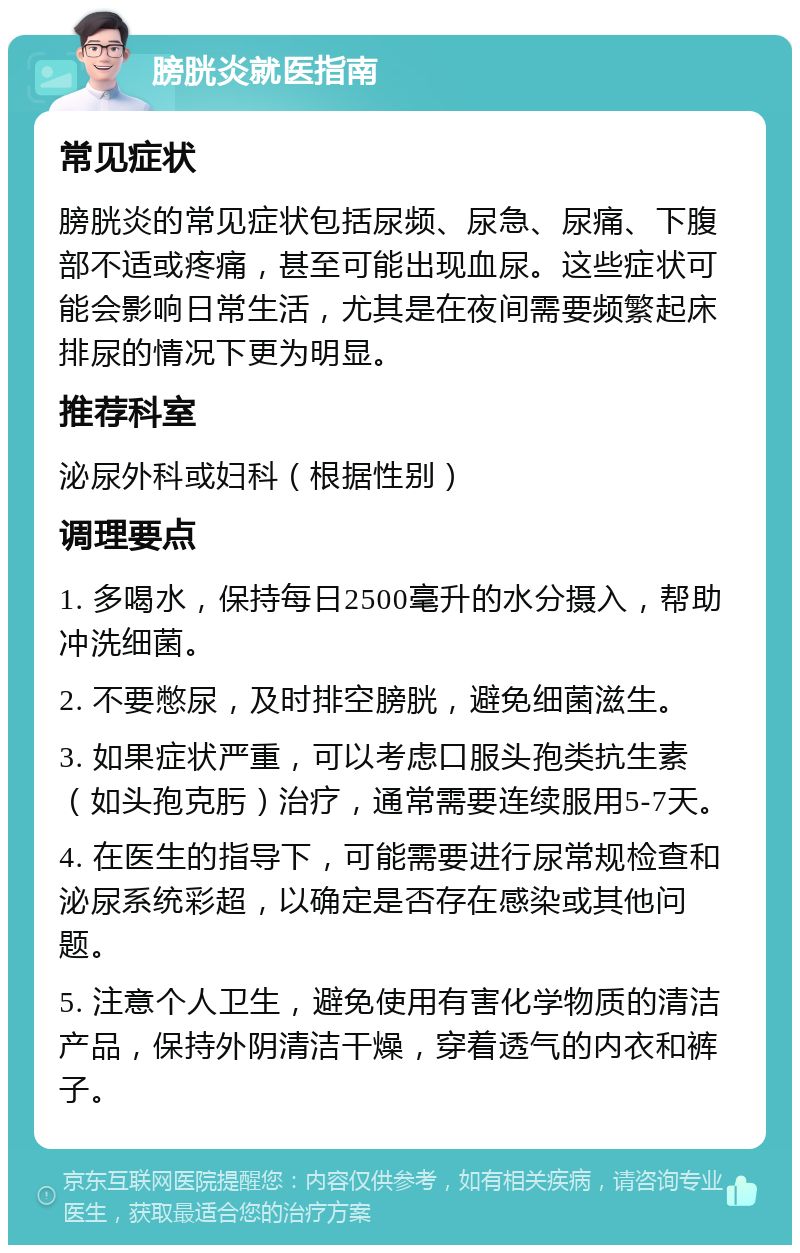 膀胱炎就医指南 常见症状 膀胱炎的常见症状包括尿频、尿急、尿痛、下腹部不适或疼痛，甚至可能出现血尿。这些症状可能会影响日常生活，尤其是在夜间需要频繁起床排尿的情况下更为明显。 推荐科室 泌尿外科或妇科（根据性别） 调理要点 1. 多喝水，保持每日2500毫升的水分摄入，帮助冲洗细菌。 2. 不要憋尿，及时排空膀胱，避免细菌滋生。 3. 如果症状严重，可以考虑口服头孢类抗生素（如头孢克肟）治疗，通常需要连续服用5-7天。 4. 在医生的指导下，可能需要进行尿常规检查和泌尿系统彩超，以确定是否存在感染或其他问题。 5. 注意个人卫生，避免使用有害化学物质的清洁产品，保持外阴清洁干燥，穿着透气的内衣和裤子。