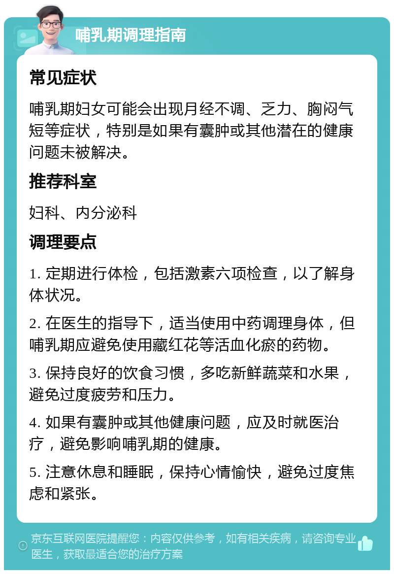 哺乳期调理指南 常见症状 哺乳期妇女可能会出现月经不调、乏力、胸闷气短等症状，特别是如果有囊肿或其他潜在的健康问题未被解决。 推荐科室 妇科、内分泌科 调理要点 1. 定期进行体检，包括激素六项检查，以了解身体状况。 2. 在医生的指导下，适当使用中药调理身体，但哺乳期应避免使用藏红花等活血化瘀的药物。 3. 保持良好的饮食习惯，多吃新鲜蔬菜和水果，避免过度疲劳和压力。 4. 如果有囊肿或其他健康问题，应及时就医治疗，避免影响哺乳期的健康。 5. 注意休息和睡眠，保持心情愉快，避免过度焦虑和紧张。