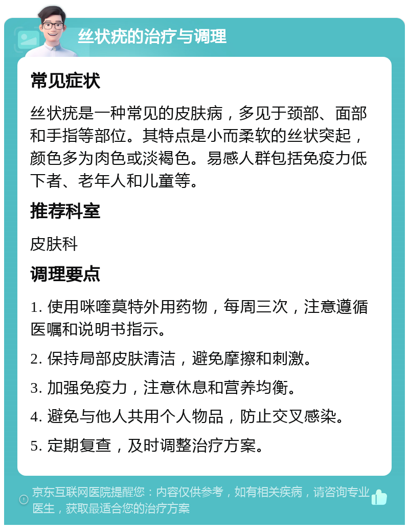 丝状疣的治疗与调理 常见症状 丝状疣是一种常见的皮肤病，多见于颈部、面部和手指等部位。其特点是小而柔软的丝状突起，颜色多为肉色或淡褐色。易感人群包括免疫力低下者、老年人和儿童等。 推荐科室 皮肤科 调理要点 1. 使用咪喹莫特外用药物，每周三次，注意遵循医嘱和说明书指示。 2. 保持局部皮肤清洁，避免摩擦和刺激。 3. 加强免疫力，注意休息和营养均衡。 4. 避免与他人共用个人物品，防止交叉感染。 5. 定期复查，及时调整治疗方案。