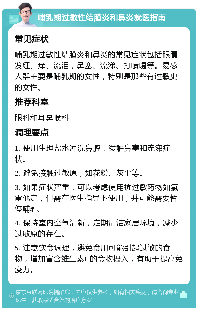 哺乳期过敏性结膜炎和鼻炎就医指南 常见症状 哺乳期过敏性结膜炎和鼻炎的常见症状包括眼睛发红、痒、流泪，鼻塞、流涕、打喷嚏等。易感人群主要是哺乳期的女性，特别是那些有过敏史的女性。 推荐科室 眼科和耳鼻喉科 调理要点 1. 使用生理盐水冲洗鼻腔，缓解鼻塞和流涕症状。 2. 避免接触过敏原，如花粉、灰尘等。 3. 如果症状严重，可以考虑使用抗过敏药物如氯雷他定，但需在医生指导下使用，并可能需要暂停哺乳。 4. 保持室内空气清新，定期清洁家居环境，减少过敏原的存在。 5. 注意饮食调理，避免食用可能引起过敏的食物，增加富含维生素C的食物摄入，有助于提高免疫力。