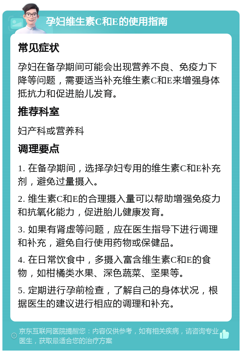 孕妇维生素C和E的使用指南 常见症状 孕妇在备孕期间可能会出现营养不良、免疫力下降等问题，需要适当补充维生素C和E来增强身体抵抗力和促进胎儿发育。 推荐科室 妇产科或营养科 调理要点 1. 在备孕期间，选择孕妇专用的维生素C和E补充剂，避免过量摄入。 2. 维生素C和E的合理摄入量可以帮助增强免疫力和抗氧化能力，促进胎儿健康发育。 3. 如果有肾虚等问题，应在医生指导下进行调理和补充，避免自行使用药物或保健品。 4. 在日常饮食中，多摄入富含维生素C和E的食物，如柑橘类水果、深色蔬菜、坚果等。 5. 定期进行孕前检查，了解自己的身体状况，根据医生的建议进行相应的调理和补充。