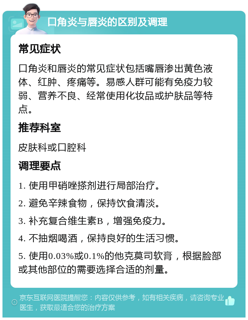 口角炎与唇炎的区别及调理 常见症状 口角炎和唇炎的常见症状包括嘴唇渗出黄色液体、红肿、疼痛等。易感人群可能有免疫力较弱、营养不良、经常使用化妆品或护肤品等特点。 推荐科室 皮肤科或口腔科 调理要点 1. 使用甲硝唑搽剂进行局部治疗。 2. 避免辛辣食物，保持饮食清淡。 3. 补充复合维生素B，增强免疫力。 4. 不抽烟喝酒，保持良好的生活习惯。 5. 使用0.03%或0.1%的他克莫司软膏，根据脸部或其他部位的需要选择合适的剂量。