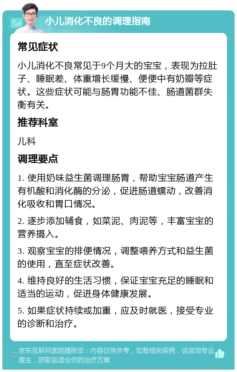 小儿消化不良的调理指南 常见症状 小儿消化不良常见于9个月大的宝宝，表现为拉肚子、睡眠差、体重增长缓慢、便便中有奶瓣等症状。这些症状可能与肠胃功能不佳、肠道菌群失衡有关。 推荐科室 儿科 调理要点 1. 使用奶味益生菌调理肠胃，帮助宝宝肠道产生有机酸和消化酶的分泌，促进肠道蠕动，改善消化吸收和胃口情况。 2. 逐步添加辅食，如菜泥、肉泥等，丰富宝宝的营养摄入。 3. 观察宝宝的排便情况，调整喂养方式和益生菌的使用，直至症状改善。 4. 维持良好的生活习惯，保证宝宝充足的睡眠和适当的运动，促进身体健康发展。 5. 如果症状持续或加重，应及时就医，接受专业的诊断和治疗。