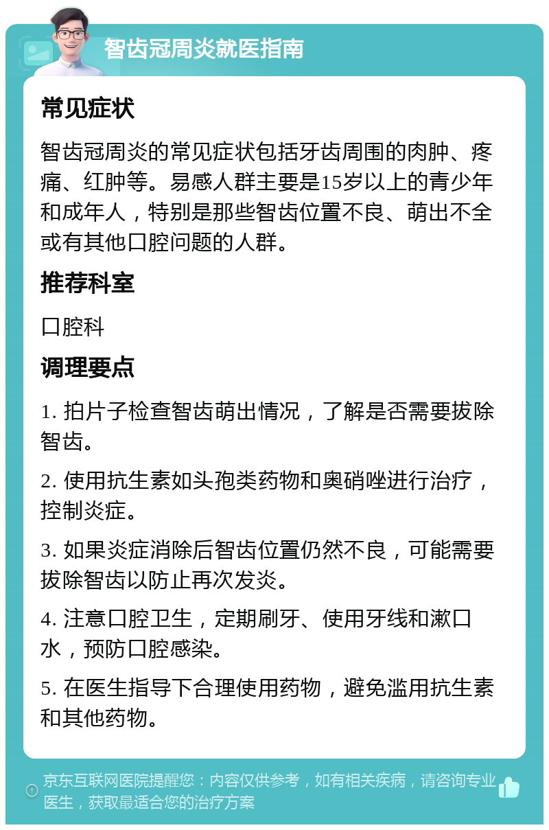 智齿冠周炎就医指南 常见症状 智齿冠周炎的常见症状包括牙齿周围的肉肿、疼痛、红肿等。易感人群主要是15岁以上的青少年和成年人，特别是那些智齿位置不良、萌出不全或有其他口腔问题的人群。 推荐科室 口腔科 调理要点 1. 拍片子检查智齿萌出情况，了解是否需要拔除智齿。 2. 使用抗生素如头孢类药物和奥硝唑进行治疗，控制炎症。 3. 如果炎症消除后智齿位置仍然不良，可能需要拔除智齿以防止再次发炎。 4. 注意口腔卫生，定期刷牙、使用牙线和漱口水，预防口腔感染。 5. 在医生指导下合理使用药物，避免滥用抗生素和其他药物。