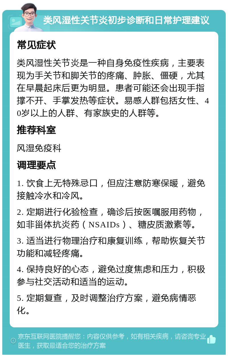 类风湿性关节炎初步诊断和日常护理建议 常见症状 类风湿性关节炎是一种自身免疫性疾病，主要表现为手关节和脚关节的疼痛、肿胀、僵硬，尤其在早晨起床后更为明显。患者可能还会出现手指撑不开、手掌发热等症状。易感人群包括女性、40岁以上的人群、有家族史的人群等。 推荐科室 风湿免疫科 调理要点 1. 饮食上无特殊忌口，但应注意防寒保暖，避免接触冷水和冷风。 2. 定期进行化验检查，确诊后按医嘱服用药物，如非甾体抗炎药（NSAIDs）、糖皮质激素等。 3. 适当进行物理治疗和康复训练，帮助恢复关节功能和减轻疼痛。 4. 保持良好的心态，避免过度焦虑和压力，积极参与社交活动和适当的运动。 5. 定期复查，及时调整治疗方案，避免病情恶化。