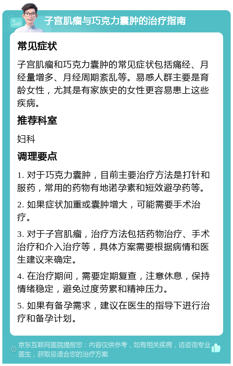 子宫肌瘤与巧克力囊肿的治疗指南 常见症状 子宫肌瘤和巧克力囊肿的常见症状包括痛经、月经量增多、月经周期紊乱等。易感人群主要是育龄女性，尤其是有家族史的女性更容易患上这些疾病。 推荐科室 妇科 调理要点 1. 对于巧克力囊肿，目前主要治疗方法是打针和服药，常用的药物有地诺孕素和短效避孕药等。 2. 如果症状加重或囊肿增大，可能需要手术治疗。 3. 对于子宫肌瘤，治疗方法包括药物治疗、手术治疗和介入治疗等，具体方案需要根据病情和医生建议来确定。 4. 在治疗期间，需要定期复查，注意休息，保持情绪稳定，避免过度劳累和精神压力。 5. 如果有备孕需求，建议在医生的指导下进行治疗和备孕计划。