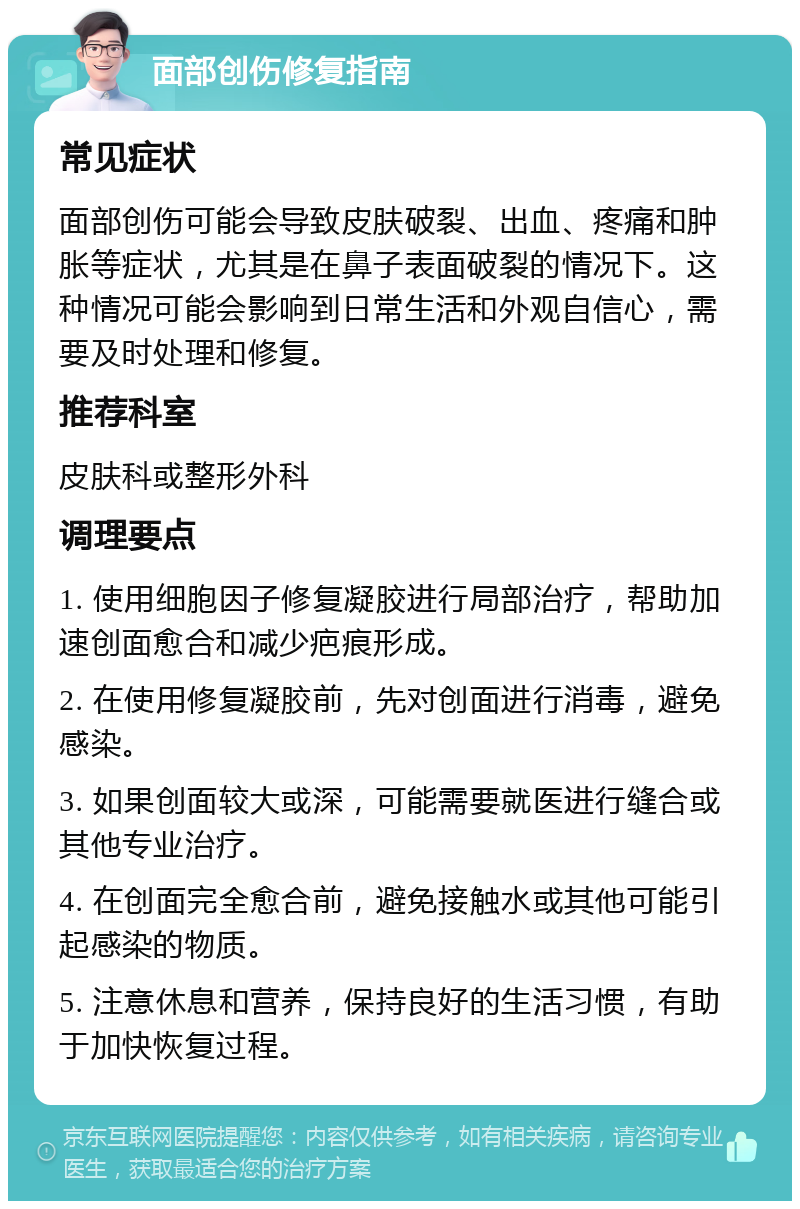 面部创伤修复指南 常见症状 面部创伤可能会导致皮肤破裂、出血、疼痛和肿胀等症状，尤其是在鼻子表面破裂的情况下。这种情况可能会影响到日常生活和外观自信心，需要及时处理和修复。 推荐科室 皮肤科或整形外科 调理要点 1. 使用细胞因子修复凝胶进行局部治疗，帮助加速创面愈合和减少疤痕形成。 2. 在使用修复凝胶前，先对创面进行消毒，避免感染。 3. 如果创面较大或深，可能需要就医进行缝合或其他专业治疗。 4. 在创面完全愈合前，避免接触水或其他可能引起感染的物质。 5. 注意休息和营养，保持良好的生活习惯，有助于加快恢复过程。