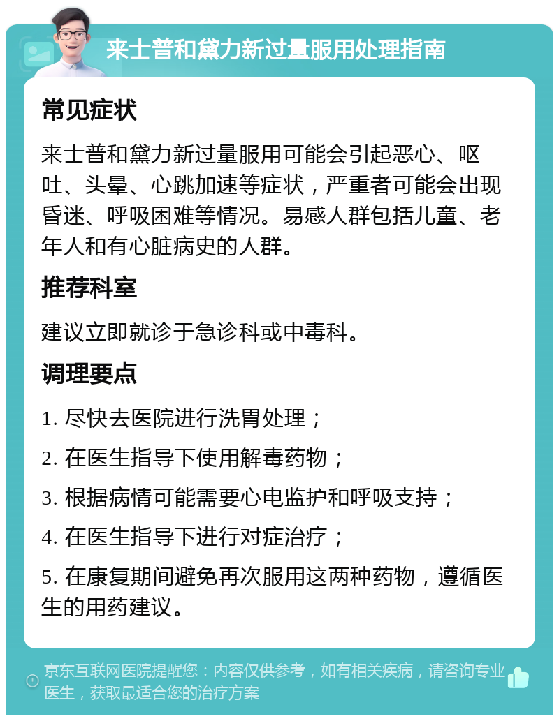 来士普和黛力新过量服用处理指南 常见症状 来士普和黛力新过量服用可能会引起恶心、呕吐、头晕、心跳加速等症状，严重者可能会出现昏迷、呼吸困难等情况。易感人群包括儿童、老年人和有心脏病史的人群。 推荐科室 建议立即就诊于急诊科或中毒科。 调理要点 1. 尽快去医院进行洗胃处理； 2. 在医生指导下使用解毒药物； 3. 根据病情可能需要心电监护和呼吸支持； 4. 在医生指导下进行对症治疗； 5. 在康复期间避免再次服用这两种药物，遵循医生的用药建议。