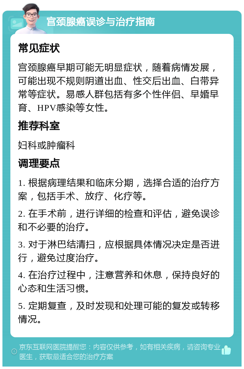 宫颈腺癌误诊与治疗指南 常见症状 宫颈腺癌早期可能无明显症状，随着病情发展，可能出现不规则阴道出血、性交后出血、白带异常等症状。易感人群包括有多个性伴侣、早婚早育、HPV感染等女性。 推荐科室 妇科或肿瘤科 调理要点 1. 根据病理结果和临床分期，选择合适的治疗方案，包括手术、放疗、化疗等。 2. 在手术前，进行详细的检查和评估，避免误诊和不必要的治疗。 3. 对于淋巴结清扫，应根据具体情况决定是否进行，避免过度治疗。 4. 在治疗过程中，注意营养和休息，保持良好的心态和生活习惯。 5. 定期复查，及时发现和处理可能的复发或转移情况。