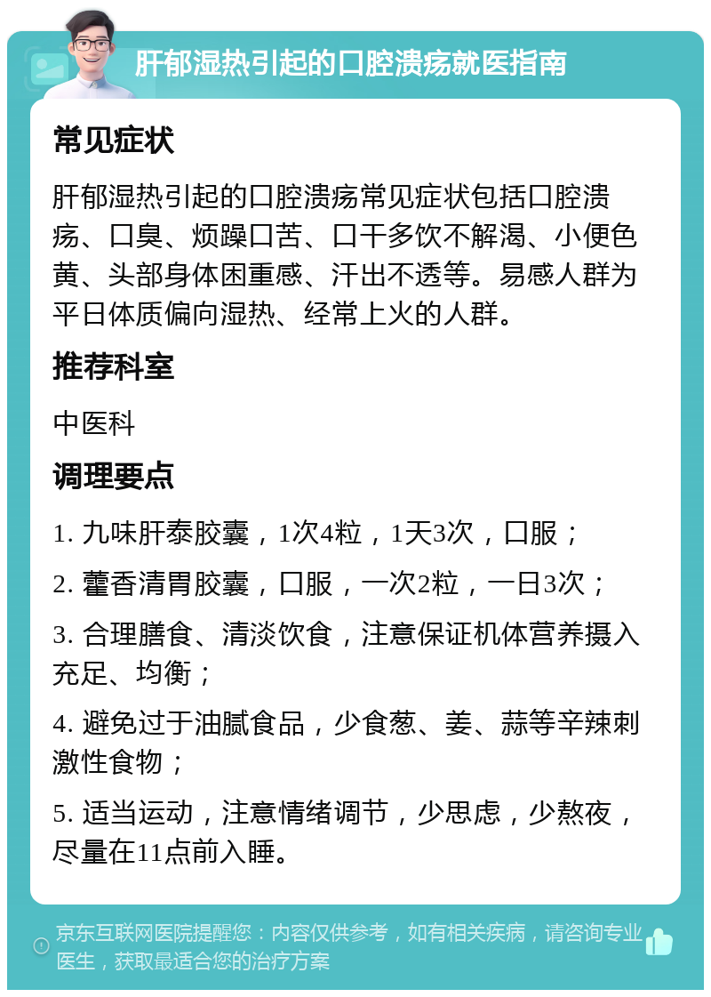 肝郁湿热引起的口腔溃疡就医指南 常见症状 肝郁湿热引起的口腔溃疡常见症状包括口腔溃疡、口臭、烦躁口苦、口干多饮不解渴、小便色黄、头部身体困重感、汗出不透等。易感人群为平日体质偏向湿热、经常上火的人群。 推荐科室 中医科 调理要点 1. 九味肝泰胶囊，1次4粒，1天3次，口服； 2. 藿香清胃胶囊，口服，一次2粒，一日3次； 3. 合理膳食、清淡饮食，注意保证机体营养摄入充足、均衡； 4. 避免过于油腻食品，少食葱、姜、蒜等辛辣刺激性食物； 5. 适当运动，注意情绪调节，少思虑，少熬夜，尽量在11点前入睡。