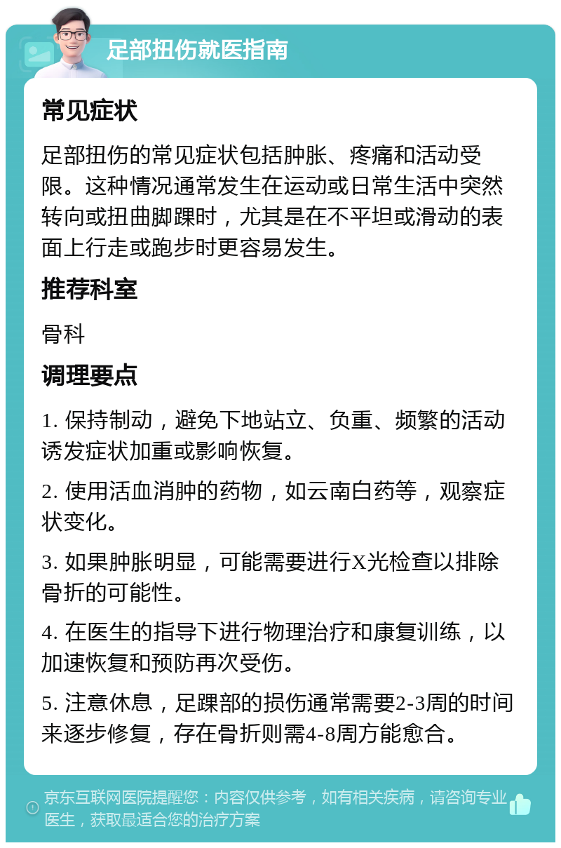 足部扭伤就医指南 常见症状 足部扭伤的常见症状包括肿胀、疼痛和活动受限。这种情况通常发生在运动或日常生活中突然转向或扭曲脚踝时，尤其是在不平坦或滑动的表面上行走或跑步时更容易发生。 推荐科室 骨科 调理要点 1. 保持制动，避免下地站立、负重、频繁的活动诱发症状加重或影响恢复。 2. 使用活血消肿的药物，如云南白药等，观察症状变化。 3. 如果肿胀明显，可能需要进行X光检查以排除骨折的可能性。 4. 在医生的指导下进行物理治疗和康复训练，以加速恢复和预防再次受伤。 5. 注意休息，足踝部的损伤通常需要2-3周的时间来逐步修复，存在骨折则需4-8周方能愈合。