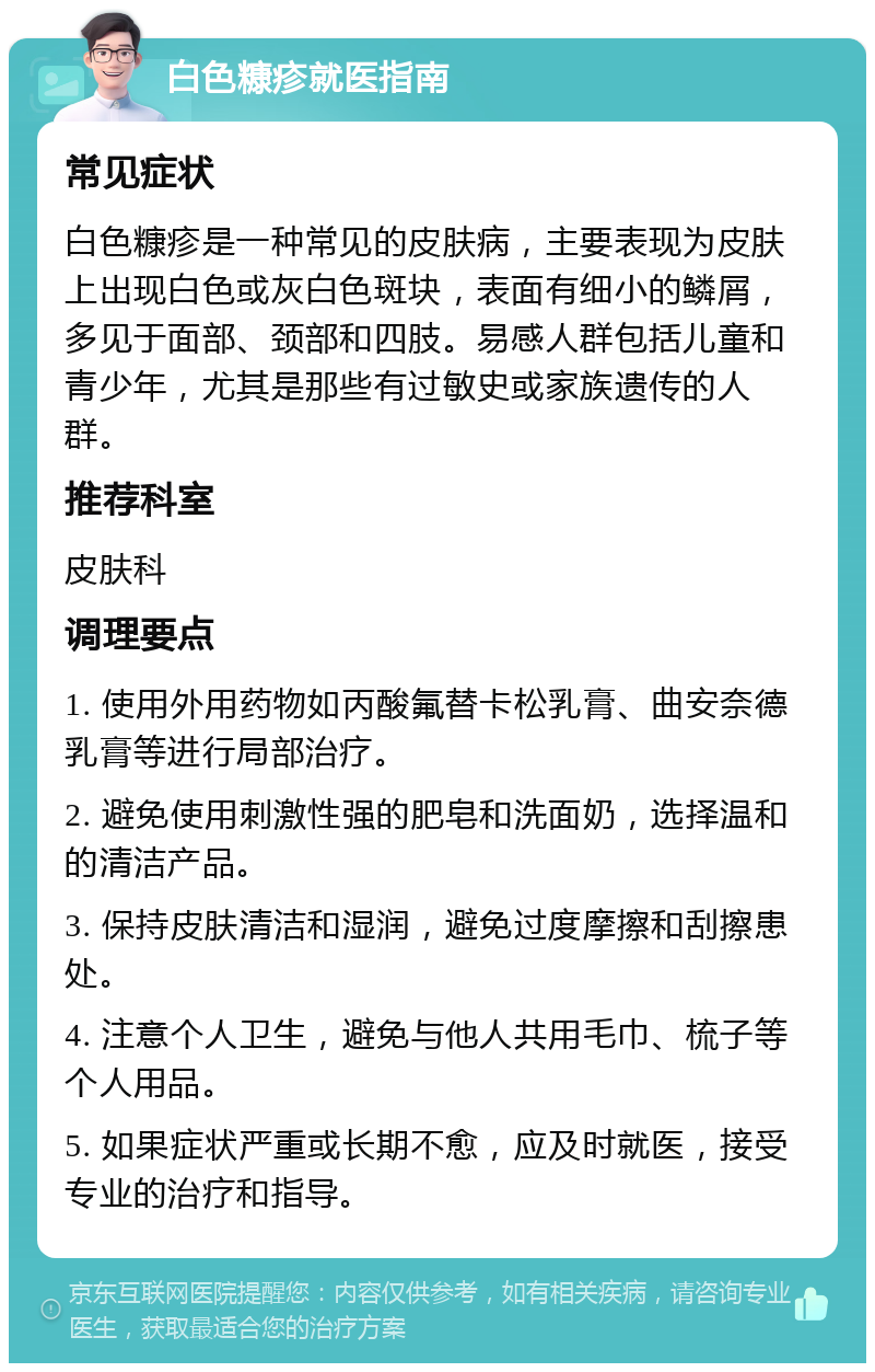 白色糠疹就医指南 常见症状 白色糠疹是一种常见的皮肤病，主要表现为皮肤上出现白色或灰白色斑块，表面有细小的鳞屑，多见于面部、颈部和四肢。易感人群包括儿童和青少年，尤其是那些有过敏史或家族遗传的人群。 推荐科室 皮肤科 调理要点 1. 使用外用药物如丙酸氟替卡松乳膏、曲安奈德乳膏等进行局部治疗。 2. 避免使用刺激性强的肥皂和洗面奶，选择温和的清洁产品。 3. 保持皮肤清洁和湿润，避免过度摩擦和刮擦患处。 4. 注意个人卫生，避免与他人共用毛巾、梳子等个人用品。 5. 如果症状严重或长期不愈，应及时就医，接受专业的治疗和指导。