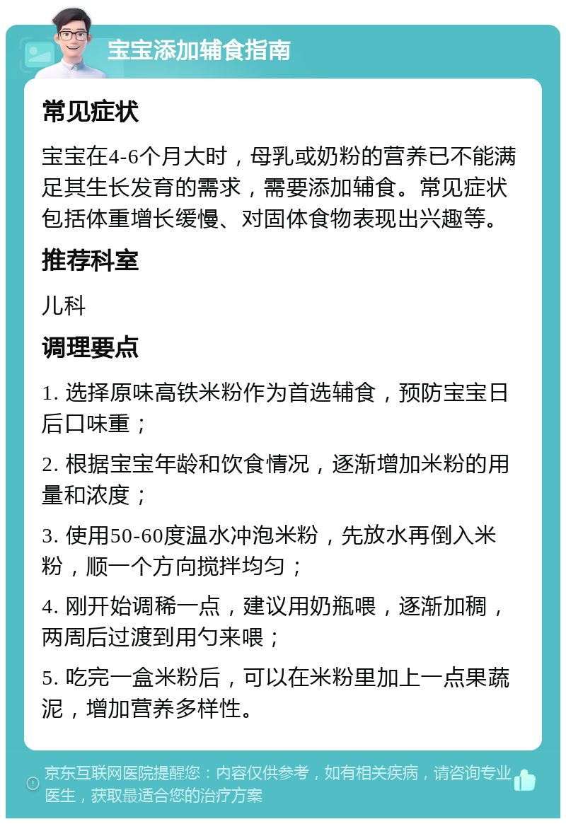 宝宝添加辅食指南 常见症状 宝宝在4-6个月大时，母乳或奶粉的营养已不能满足其生长发育的需求，需要添加辅食。常见症状包括体重增长缓慢、对固体食物表现出兴趣等。 推荐科室 儿科 调理要点 1. 选择原味高铁米粉作为首选辅食，预防宝宝日后口味重； 2. 根据宝宝年龄和饮食情况，逐渐增加米粉的用量和浓度； 3. 使用50-60度温水冲泡米粉，先放水再倒入米粉，顺一个方向搅拌均匀； 4. 刚开始调稀一点，建议用奶瓶喂，逐渐加稠，两周后过渡到用勺来喂； 5. 吃完一盒米粉后，可以在米粉里加上一点果蔬泥，增加营养多样性。