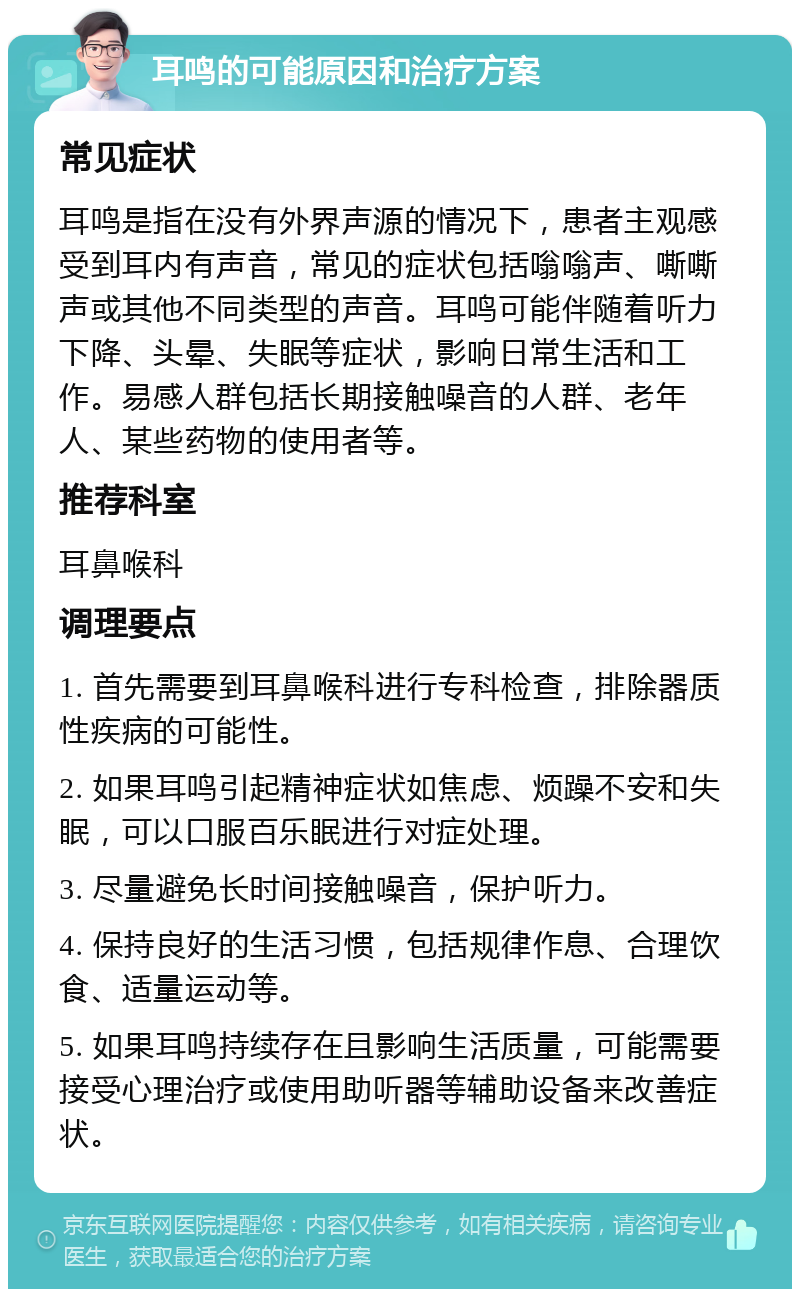 耳鸣的可能原因和治疗方案 常见症状 耳鸣是指在没有外界声源的情况下，患者主观感受到耳内有声音，常见的症状包括嗡嗡声、嘶嘶声或其他不同类型的声音。耳鸣可能伴随着听力下降、头晕、失眠等症状，影响日常生活和工作。易感人群包括长期接触噪音的人群、老年人、某些药物的使用者等。 推荐科室 耳鼻喉科 调理要点 1. 首先需要到耳鼻喉科进行专科检查，排除器质性疾病的可能性。 2. 如果耳鸣引起精神症状如焦虑、烦躁不安和失眠，可以口服百乐眠进行对症处理。 3. 尽量避免长时间接触噪音，保护听力。 4. 保持良好的生活习惯，包括规律作息、合理饮食、适量运动等。 5. 如果耳鸣持续存在且影响生活质量，可能需要接受心理治疗或使用助听器等辅助设备来改善症状。