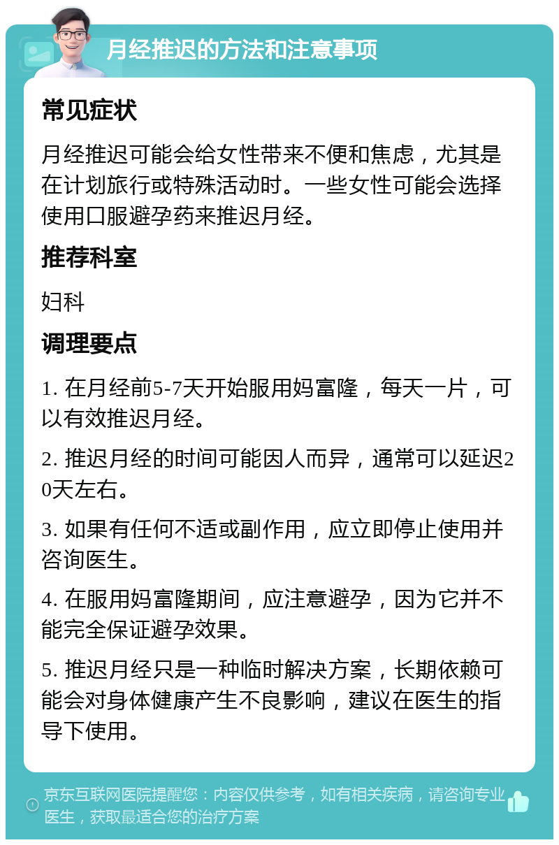 月经推迟的方法和注意事项 常见症状 月经推迟可能会给女性带来不便和焦虑，尤其是在计划旅行或特殊活动时。一些女性可能会选择使用口服避孕药来推迟月经。 推荐科室 妇科 调理要点 1. 在月经前5-7天开始服用妈富隆，每天一片，可以有效推迟月经。 2. 推迟月经的时间可能因人而异，通常可以延迟20天左右。 3. 如果有任何不适或副作用，应立即停止使用并咨询医生。 4. 在服用妈富隆期间，应注意避孕，因为它并不能完全保证避孕效果。 5. 推迟月经只是一种临时解决方案，长期依赖可能会对身体健康产生不良影响，建议在医生的指导下使用。