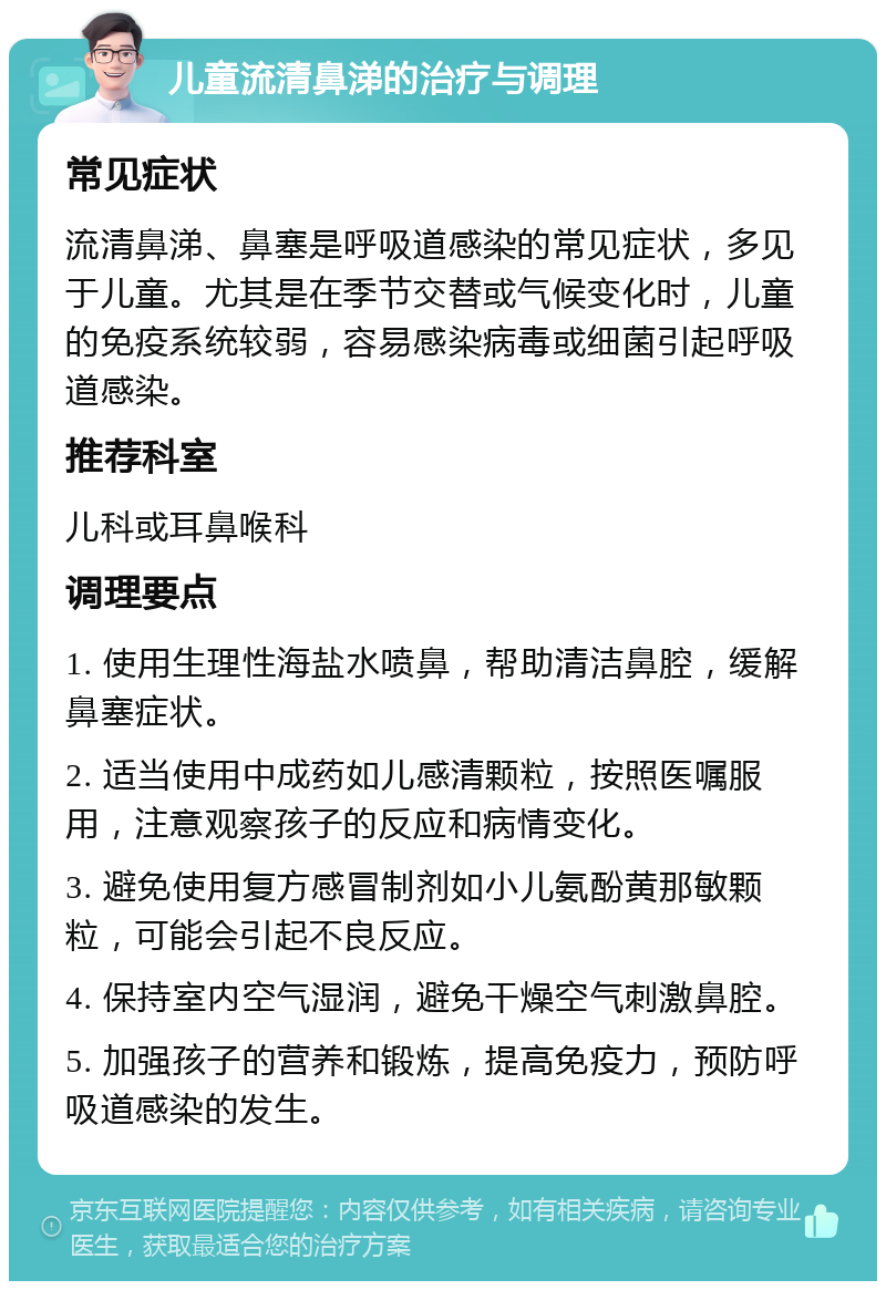 儿童流清鼻涕的治疗与调理 常见症状 流清鼻涕、鼻塞是呼吸道感染的常见症状，多见于儿童。尤其是在季节交替或气候变化时，儿童的免疫系统较弱，容易感染病毒或细菌引起呼吸道感染。 推荐科室 儿科或耳鼻喉科 调理要点 1. 使用生理性海盐水喷鼻，帮助清洁鼻腔，缓解鼻塞症状。 2. 适当使用中成药如儿感清颗粒，按照医嘱服用，注意观察孩子的反应和病情变化。 3. 避免使用复方感冒制剂如小儿氨酚黄那敏颗粒，可能会引起不良反应。 4. 保持室内空气湿润，避免干燥空气刺激鼻腔。 5. 加强孩子的营养和锻炼，提高免疫力，预防呼吸道感染的发生。