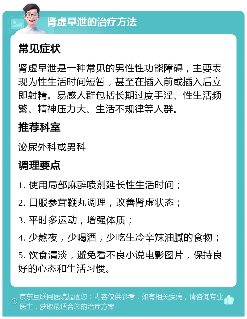 肾虚早泄的治疗方法 常见症状 肾虚早泄是一种常见的男性性功能障碍，主要表现为性生活时间短暂，甚至在插入前或插入后立即射精。易感人群包括长期过度手淫、性生活频繁、精神压力大、生活不规律等人群。 推荐科室 泌尿外科或男科 调理要点 1. 使用局部麻醉喷剂延长性生活时间； 2. 口服参茸鞭丸调理，改善肾虚状态； 3. 平时多运动，增强体质； 4. 少熬夜，少喝酒，少吃生冷辛辣油腻的食物； 5. 饮食清淡，避免看不良小说电影图片，保持良好的心态和生活习惯。